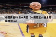 中国男篮VS日本男篮（中国男篮vs日本男篮2024年）
